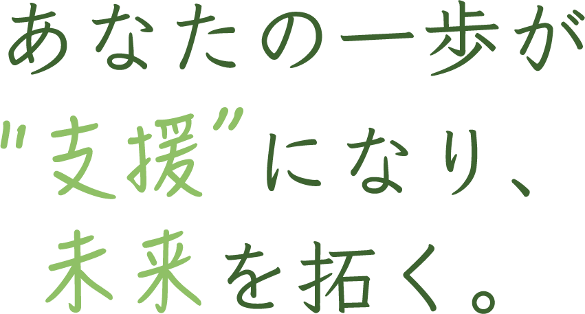 あなたの一歩が“支援”になり、未来を拓く。
